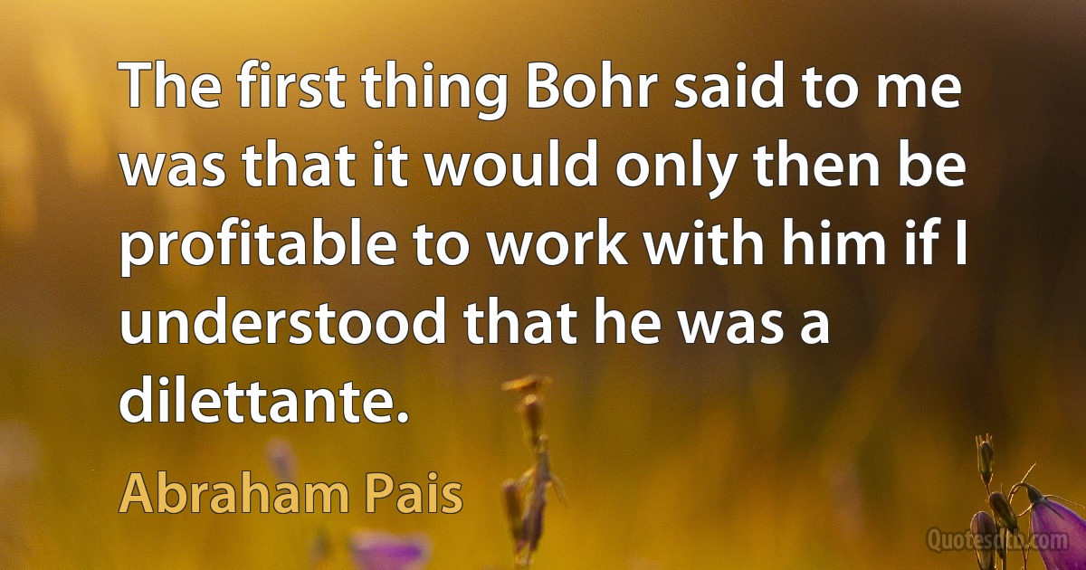 The first thing Bohr said to me was that it would only then be profitable to work with him if I understood that he was a dilettante. (Abraham Pais)