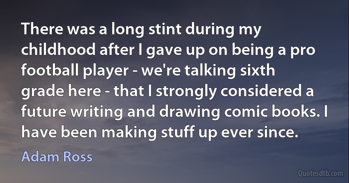 There was a long stint during my childhood after I gave up on being a pro football player - we're talking sixth grade here - that I strongly considered a future writing and drawing comic books. I have been making stuff up ever since. (Adam Ross)