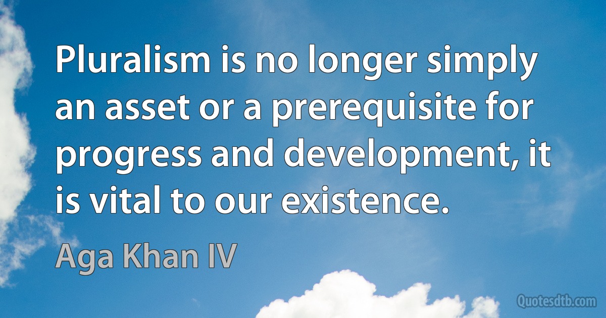 Pluralism is no longer simply an asset or a prerequisite for progress and development, it is vital to our existence. (Aga Khan IV)