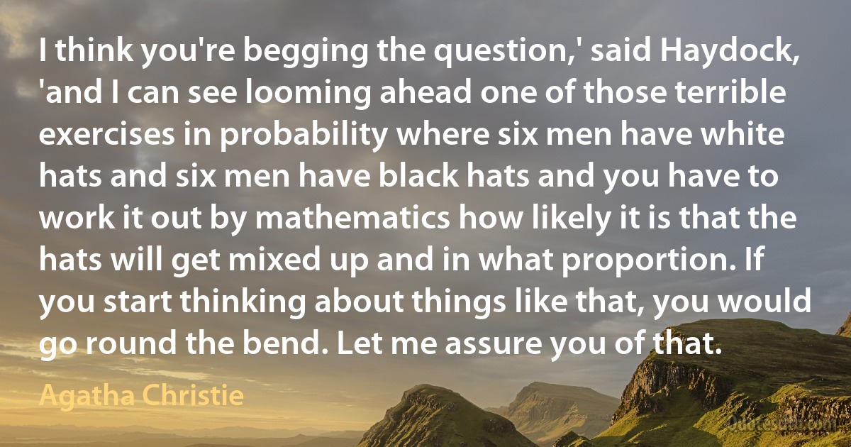 I think you're begging the question,' said Haydock, 'and I can see looming ahead one of those terrible exercises in probability where six men have white hats and six men have black hats and you have to work it out by mathematics how likely it is that the hats will get mixed up and in what proportion. If you start thinking about things like that, you would go round the bend. Let me assure you of that. (Agatha Christie)