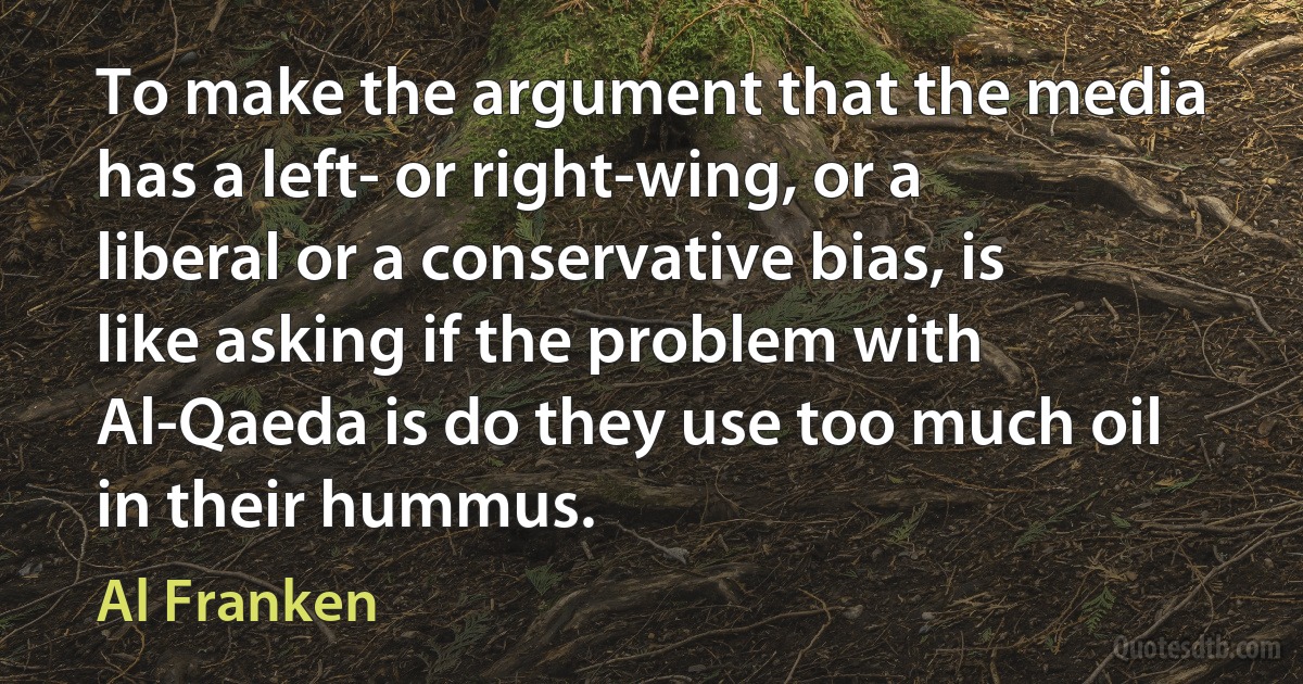 To make the argument that the media has a left- or right-wing, or a liberal or a conservative bias, is like asking if the problem with Al-Qaeda is do they use too much oil in their hummus. (Al Franken)