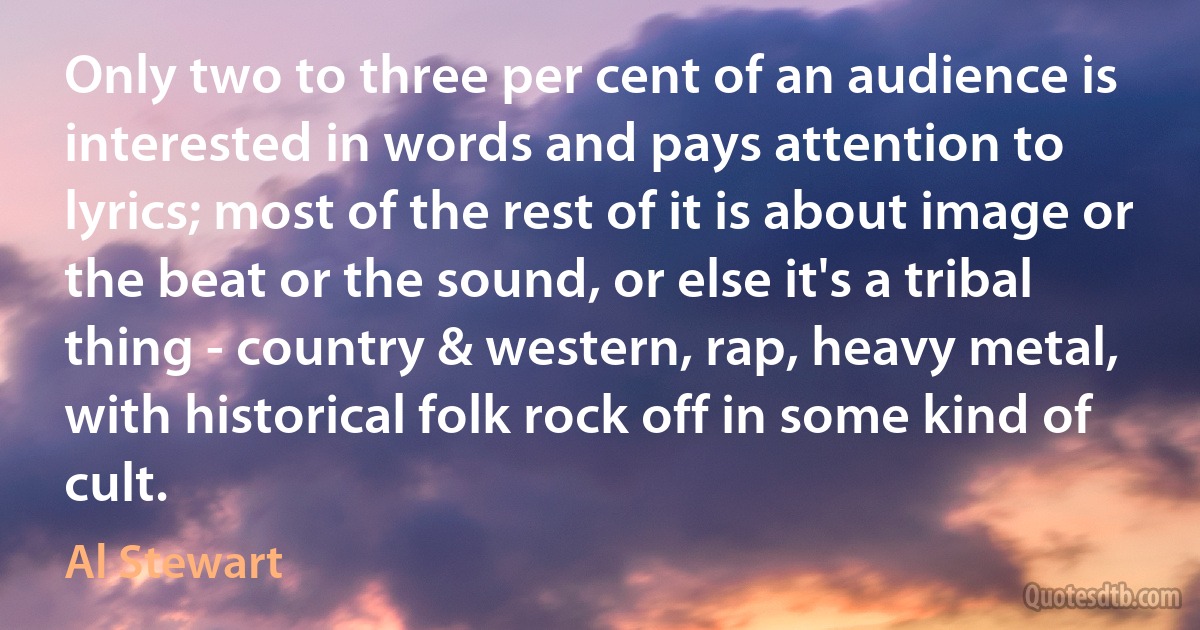 Only two to three per cent of an audience is interested in words and pays attention to lyrics; most of the rest of it is about image or the beat or the sound, or else it's a tribal thing - country & western, rap, heavy metal, with historical folk rock off in some kind of cult. (Al Stewart)