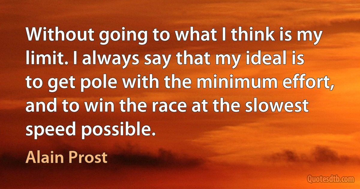 Without going to what I think is my limit. I always say that my ideal is to get pole with the minimum effort, and to win the race at the slowest speed possible. (Alain Prost)