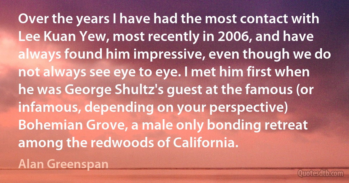 Over the years I have had the most contact with Lee Kuan Yew, most recently in 2006, and have always found him impressive, even though we do not always see eye to eye. I met him first when he was George Shultz's guest at the famous (or infamous, depending on your perspective) Bohemian Grove, a male only bonding retreat among the redwoods of California. (Alan Greenspan)