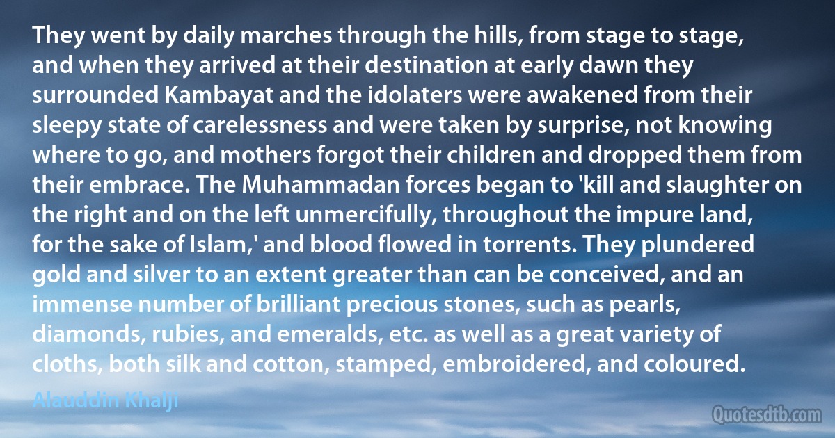 They went by daily marches through the hills, from stage to stage, and when they arrived at their destination at early dawn they surrounded Kambayat and the idolaters were awakened from their sleepy state of carelessness and were taken by surprise, not knowing where to go, and mothers forgot their children and dropped them from their embrace. The Muhammadan forces began to 'kill and slaughter on the right and on the left unmercifully, throughout the impure land, for the sake of Islam,' and blood flowed in torrents. They plundered gold and silver to an extent greater than can be conceived, and an immense number of brilliant precious stones, such as pearls, diamonds, rubies, and emeralds, etc. as well as a great variety of cloths, both silk and cotton, stamped, embroidered, and coloured. (Alauddin Khalji)