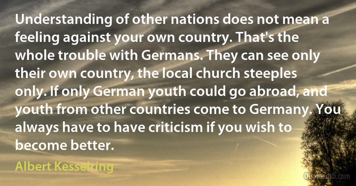 Understanding of other nations does not mean a feeling against your own country. That's the whole trouble with Germans. They can see only their own country, the local church steeples only. If only German youth could go abroad, and youth from other countries come to Germany. You always have to have criticism if you wish to become better. (Albert Kesselring)