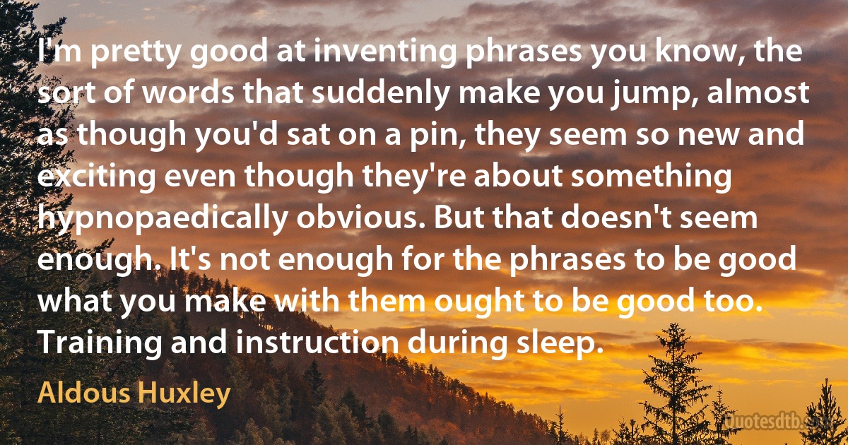 I'm pretty good at inventing phrases you know, the sort of words that suddenly make you jump, almost as though you'd sat on a pin, they seem so new and exciting even though they're about something hypnopaedically obvious. But that doesn't seem enough. It's not enough for the phrases to be good what you make with them ought to be good too. Training and instruction during sleep. (Aldous Huxley)