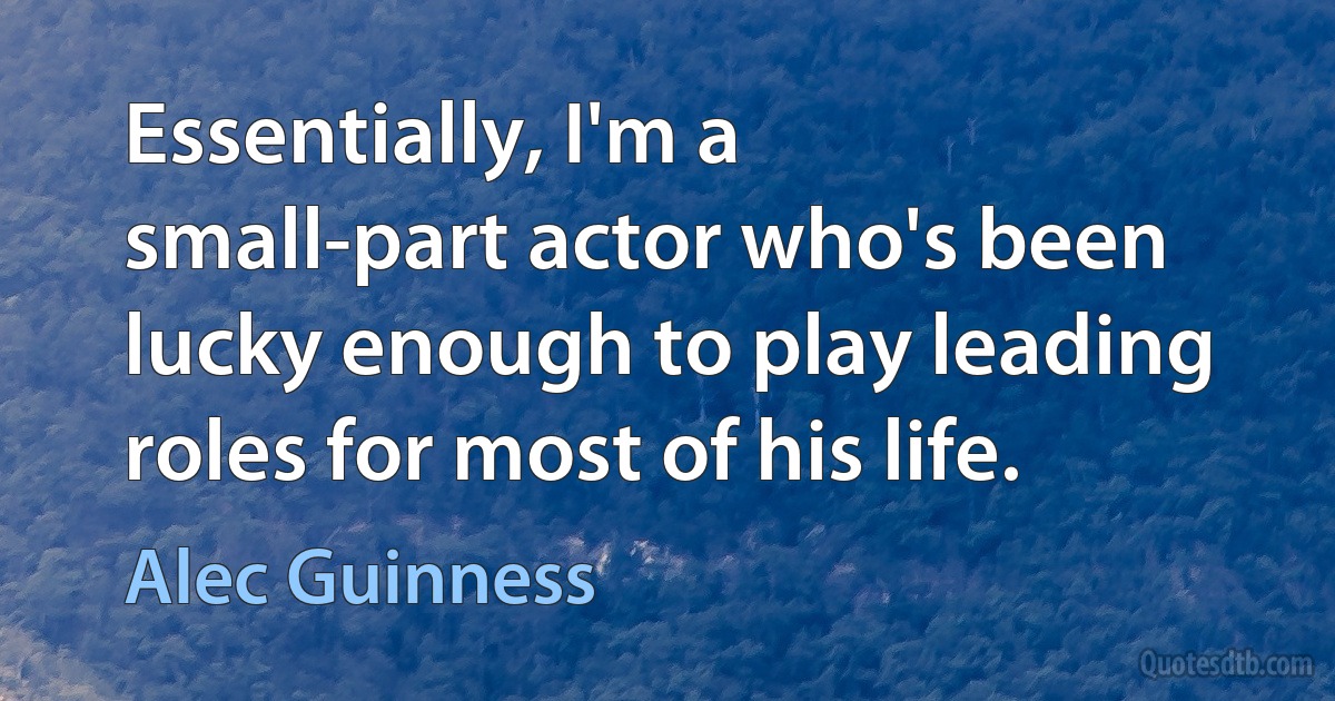 Essentially, I'm a small-part actor who's been lucky enough to play leading roles for most of his life. (Alec Guinness)