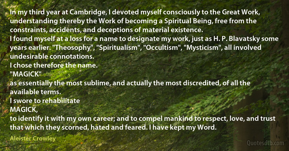 In my third year at Cambridge, I devoted myself consciously to the Great Work, understanding thereby the Work of becoming a Spiritual Being, free from the constraints, accidents, and deceptions of material existence.
I found myself at a loss for a name to designate my work, just as H. P. Blavatsky some years earlier. "Theosophy", "Spiritualism", "Occultism", "Mysticism", all involved undesirable connotations.
I chose therefore the name.
"MAGICK"
as essentially the most sublime, and actually the most discredited, of all the available terms.
I swore to rehabilitate
MAGICK,
to identify it with my own career; and to compel mankind to respect, love, and trust that which they scorned, hated and feared. I have kept my Word. (Aleister Crowley)