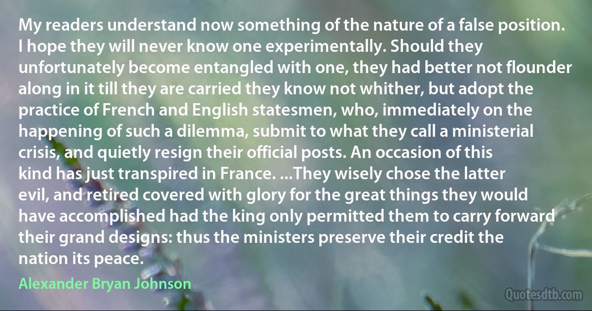 My readers understand now something of the nature of a false position. I hope they will never know one experimentally. Should they unfortunately become entangled with one, they had better not flounder along in it till they are carried they know not whither, but adopt the practice of French and English statesmen, who, immediately on the happening of such a dilemma, submit to what they call a ministerial crisis, and quietly resign their official posts. An occasion of this kind has just transpired in France. ...They wisely chose the latter evil, and retired covered with glory for the great things they would have accomplished had the king only permitted them to carry forward their grand designs: thus the ministers preserve their credit the nation its peace. (Alexander Bryan Johnson)