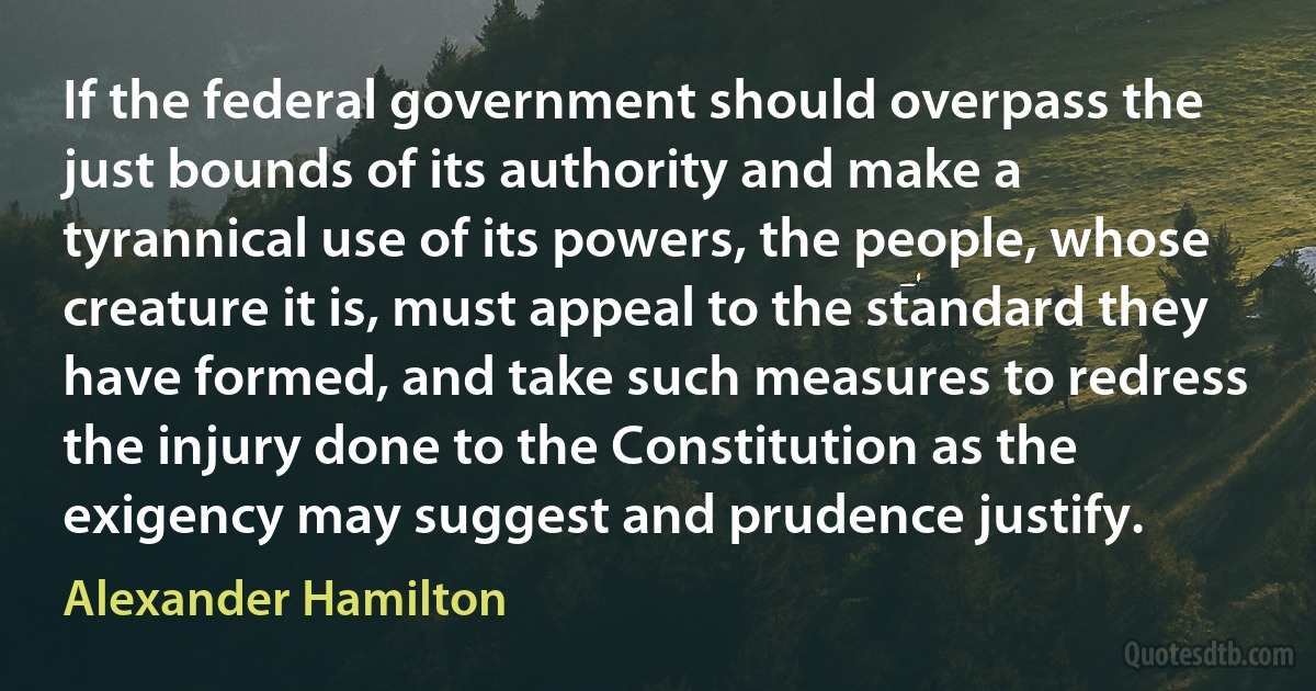 If the federal government should overpass the just bounds of its authority and make a tyrannical use of its powers, the people, whose creature it is, must appeal to the standard they have formed, and take such measures to redress the injury done to the Constitution as the exigency may suggest and prudence justify. (Alexander Hamilton)