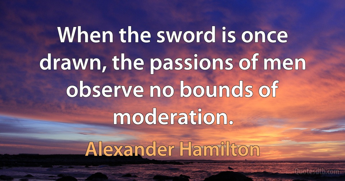 When the sword is once drawn, the passions of men observe no bounds of moderation. (Alexander Hamilton)