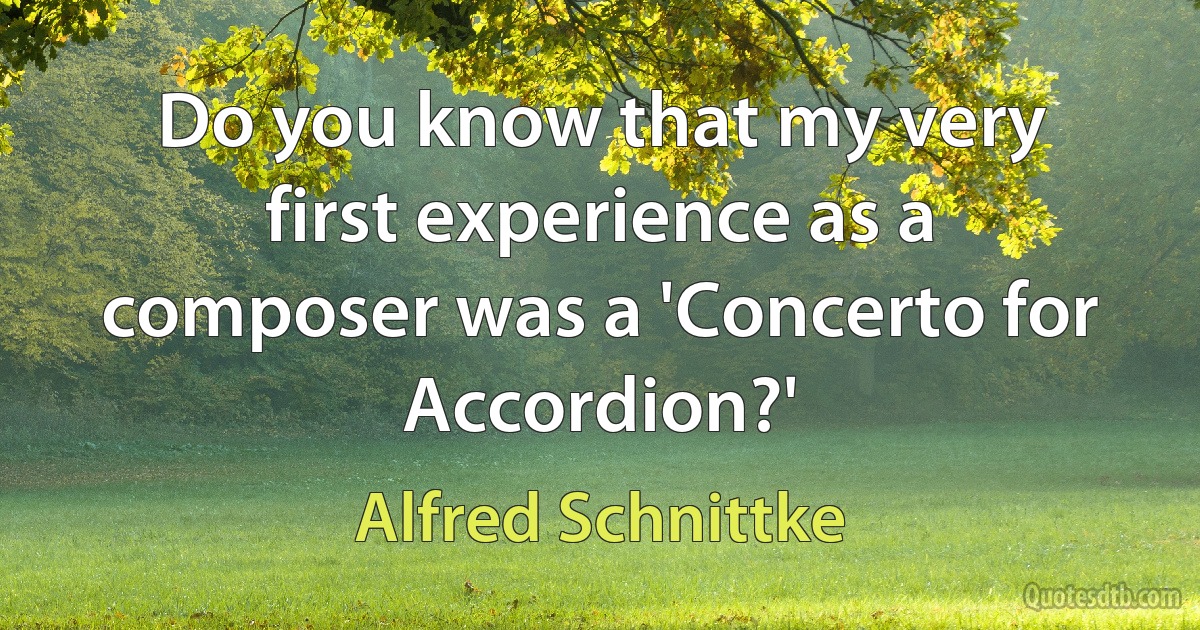 Do you know that my very first experience as a composer was a 'Concerto for Accordion?' (Alfred Schnittke)