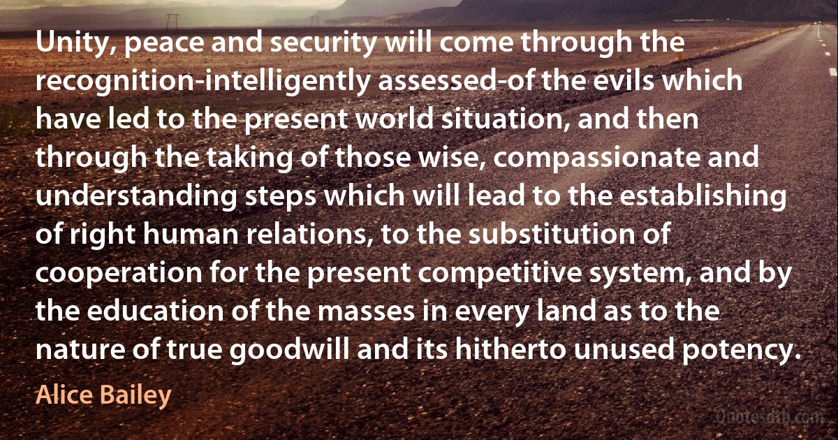 Unity, peace and security will come through the recognition-intelligently assessed-of the evils which have led to the present world situation, and then through the taking of those wise, compassionate and understanding steps which will lead to the establishing of right human relations, to the substitution of cooperation for the present competitive system, and by the education of the masses in every land as to the nature of true goodwill and its hitherto unused potency. (Alice Bailey)