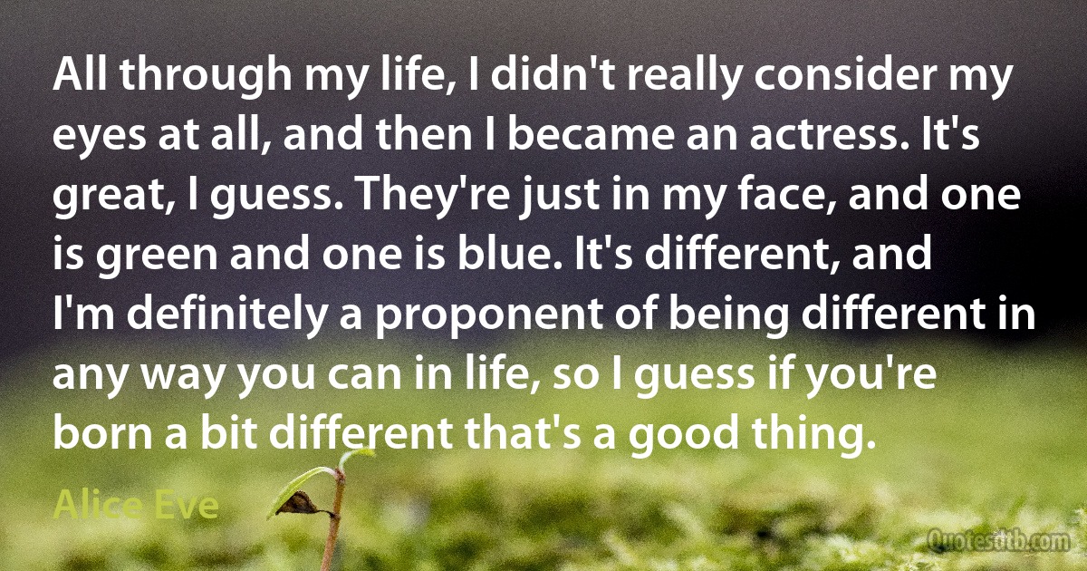 All through my life, I didn't really consider my eyes at all, and then I became an actress. It's great, I guess. They're just in my face, and one is green and one is blue. It's different, and I'm definitely a proponent of being different in any way you can in life, so I guess if you're born a bit different that's a good thing. (Alice Eve)