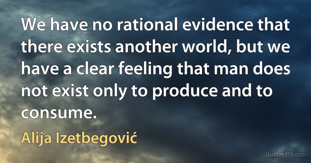 We have no rational evidence that there exists another world, but we have a clear feeling that man does not exist only to produce and to consume. (Alija Izetbegović)