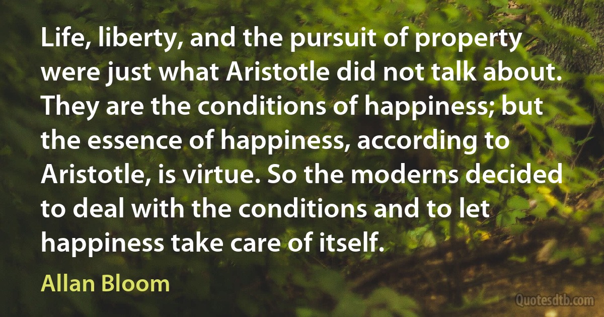 Life, liberty, and the pursuit of property were just what Aristotle did not talk about. They are the conditions of happiness; but the essence of happiness, according to Aristotle, is virtue. So the moderns decided to deal with the conditions and to let happiness take care of itself. (Allan Bloom)