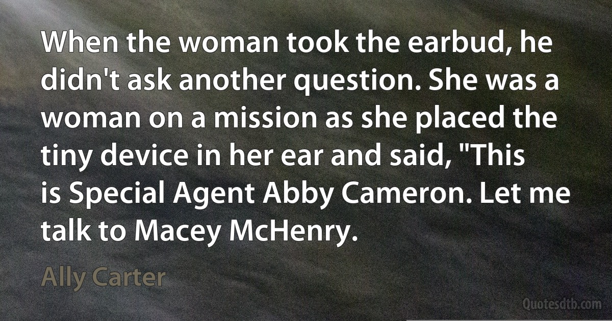 When the woman took the earbud, he didn't ask another question. She was a woman on a mission as she placed the tiny device in her ear and said, "This is Special Agent Abby Cameron. Let me talk to Macey McHenry. (Ally Carter)