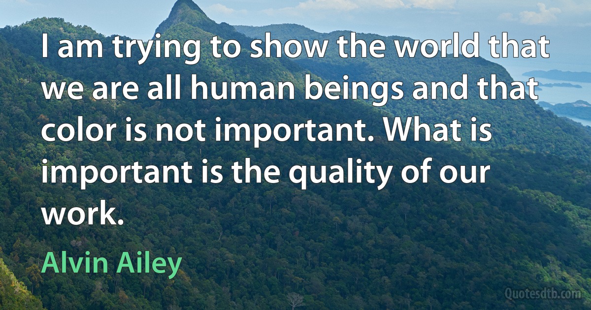 I am trying to show the world that we are all human beings and that color is not important. What is important is the quality of our work. (Alvin Ailey)