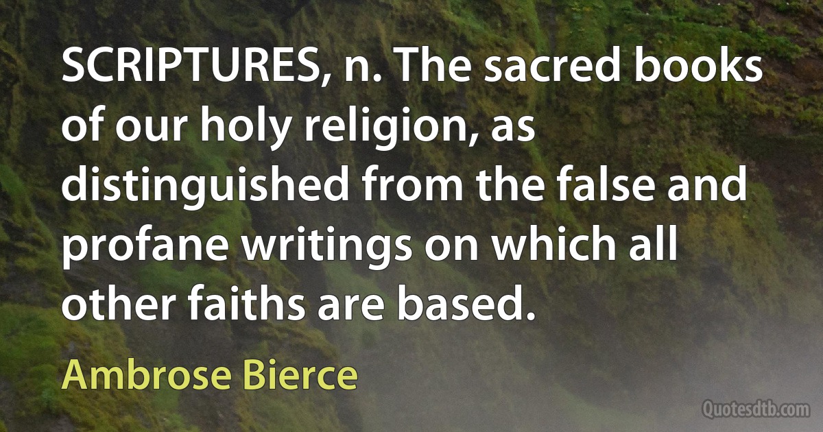 SCRIPTURES, n. The sacred books of our holy religion, as distinguished from the false and profane writings on which all other faiths are based. (Ambrose Bierce)