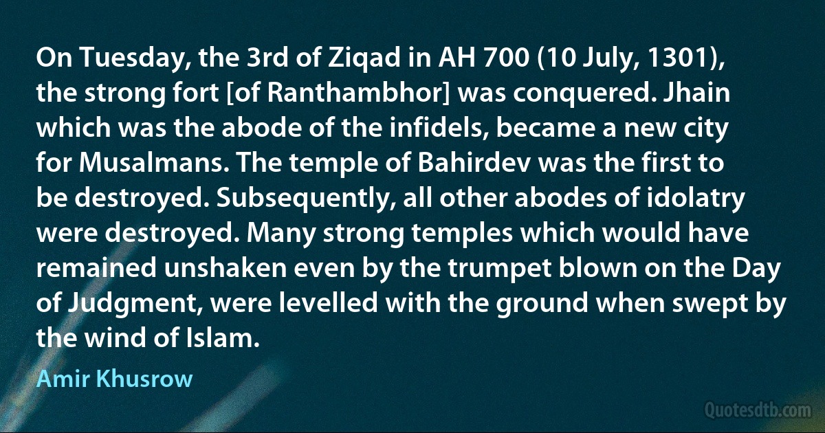 On Tuesday, the 3rd of Ziqad in AH 700 (10 July, 1301), the strong fort [of Ranthambhor] was conquered. Jhain which was the abode of the infidels, became a new city for Musalmans. The temple of Bahirdev was the first to be destroyed. Subsequently, all other abodes of idolatry were destroyed. Many strong temples which would have remained unshaken even by the trumpet blown on the Day of Judgment, were levelled with the ground when swept by the wind of Islam. (Amir Khusrow)