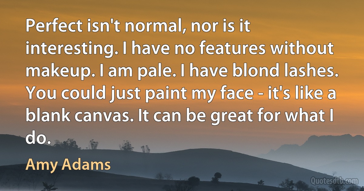 Perfect isn't normal, nor is it interesting. I have no features without makeup. I am pale. I have blond lashes. You could just paint my face - it's like a blank canvas. It can be great for what I do. (Amy Adams)