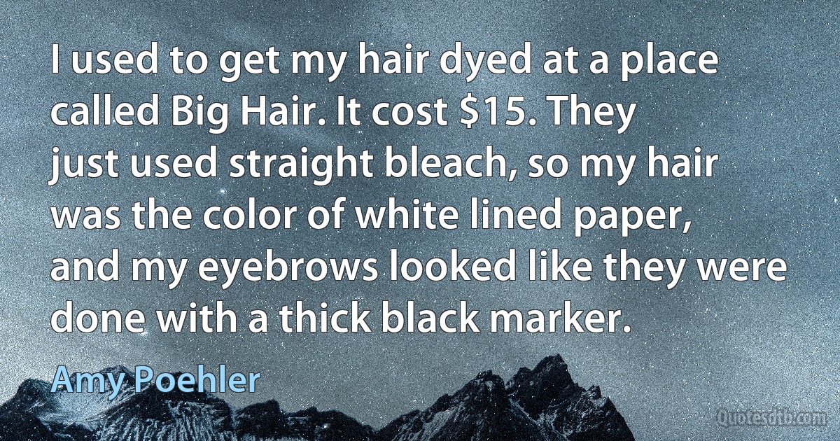 I used to get my hair dyed at a place called Big Hair. It cost $15. They just used straight bleach, so my hair was the color of white lined paper, and my eyebrows looked like they were done with a thick black marker. (Amy Poehler)