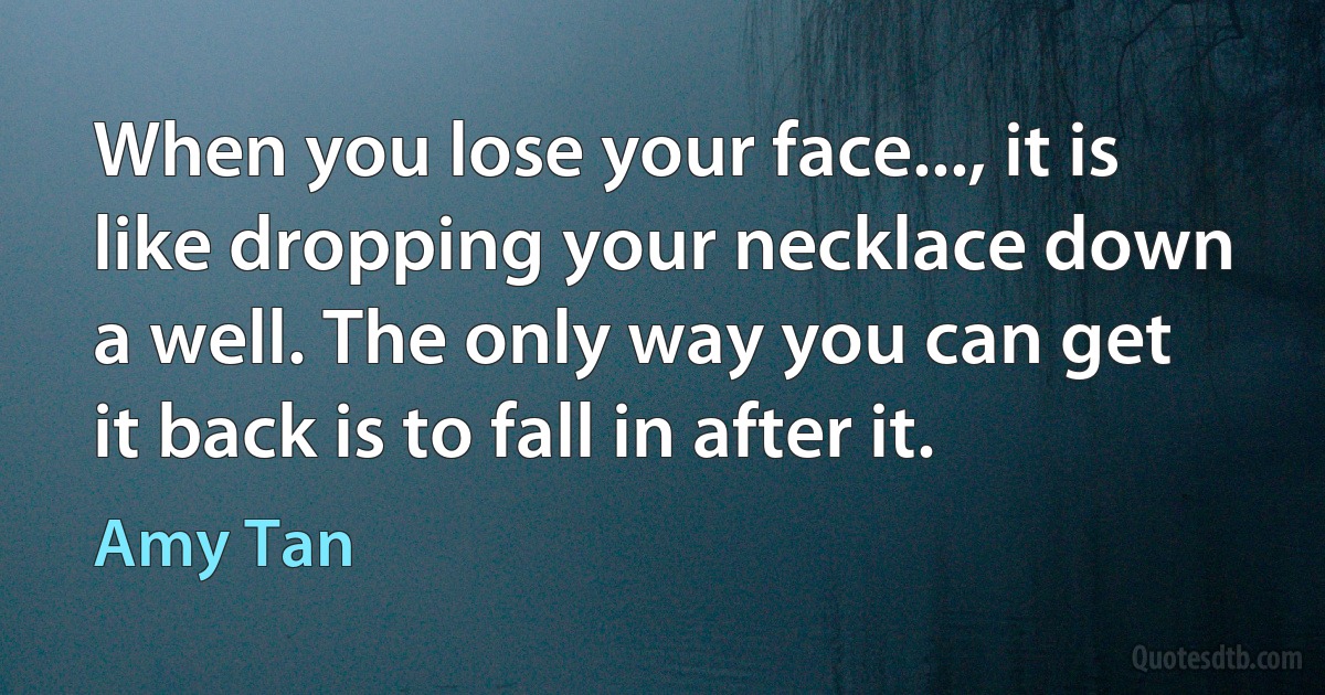 When you lose your face..., it is like dropping your necklace down a well. The only way you can get it back is to fall in after it. (Amy Tan)