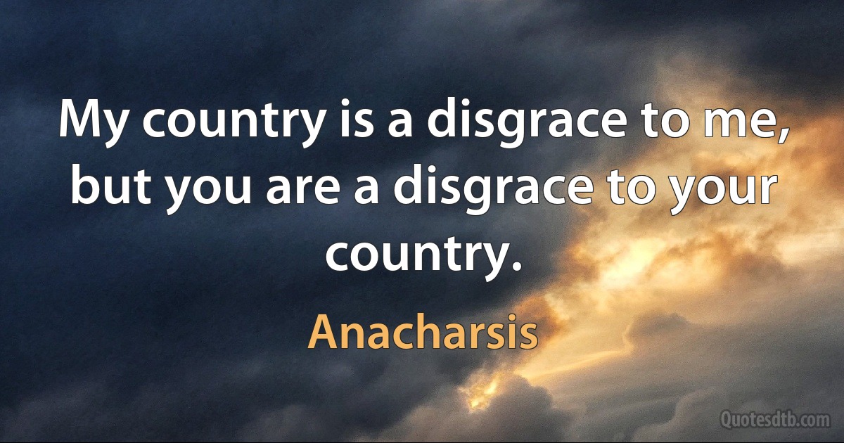 My country is a disgrace to me, but you are a disgrace to your country. (Anacharsis)