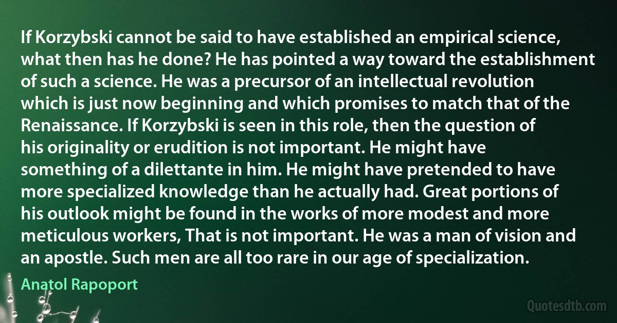 If Korzybski cannot be said to have established an empirical science, what then has he done? He has pointed a way toward the establishment of such a science. He was a precursor of an intellectual revolution which is just now beginning and which promises to match that of the Renaissance. If Korzybski is seen in this role, then the question of his originality or erudition is not important. He might have something of a dilettante in him. He might have pretended to have more specialized knowledge than he actually had. Great portions of his outlook might be found in the works of more modest and more meticulous workers, That is not important. He was a man of vision and an apostle. Such men are all too rare in our age of specialization. (Anatol Rapoport)