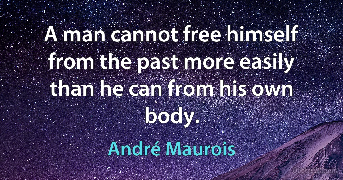 A man cannot free himself from the past more easily than he can from his own body. (André Maurois)