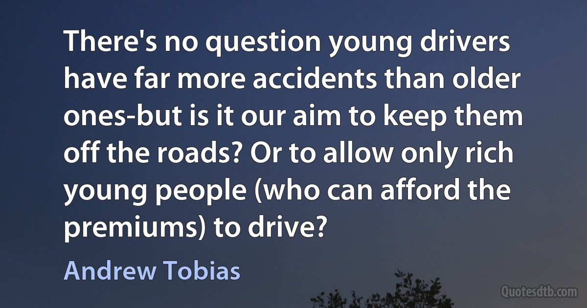 There's no question young drivers have far more accidents than older ones-but is it our aim to keep them off the roads? Or to allow only rich young people (who can afford the premiums) to drive? (Andrew Tobias)