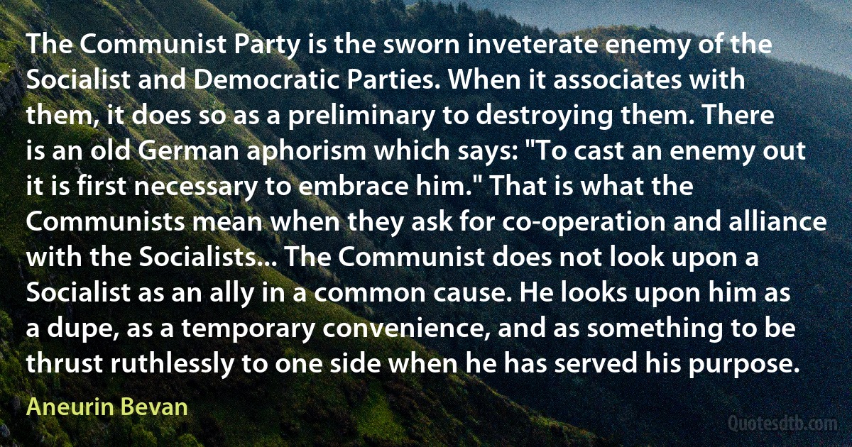 The Communist Party is the sworn inveterate enemy of the Socialist and Democratic Parties. When it associates with them, it does so as a preliminary to destroying them. There is an old German aphorism which says: "To cast an enemy out it is first necessary to embrace him." That is what the Communists mean when they ask for co-operation and alliance with the Socialists... The Communist does not look upon a Socialist as an ally in a common cause. He looks upon him as a dupe, as a temporary convenience, and as something to be thrust ruthlessly to one side when he has served his purpose. (Aneurin Bevan)