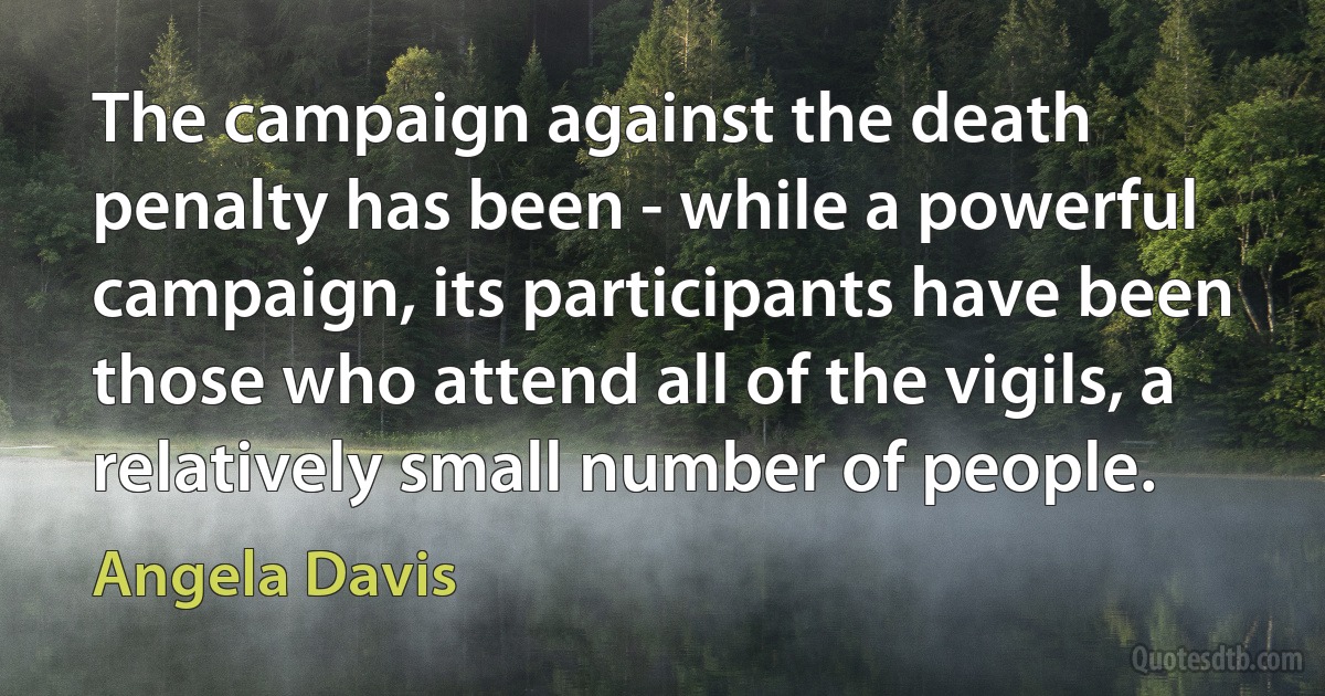 The campaign against the death penalty has been - while a powerful campaign, its participants have been those who attend all of the vigils, a relatively small number of people. (Angela Davis)