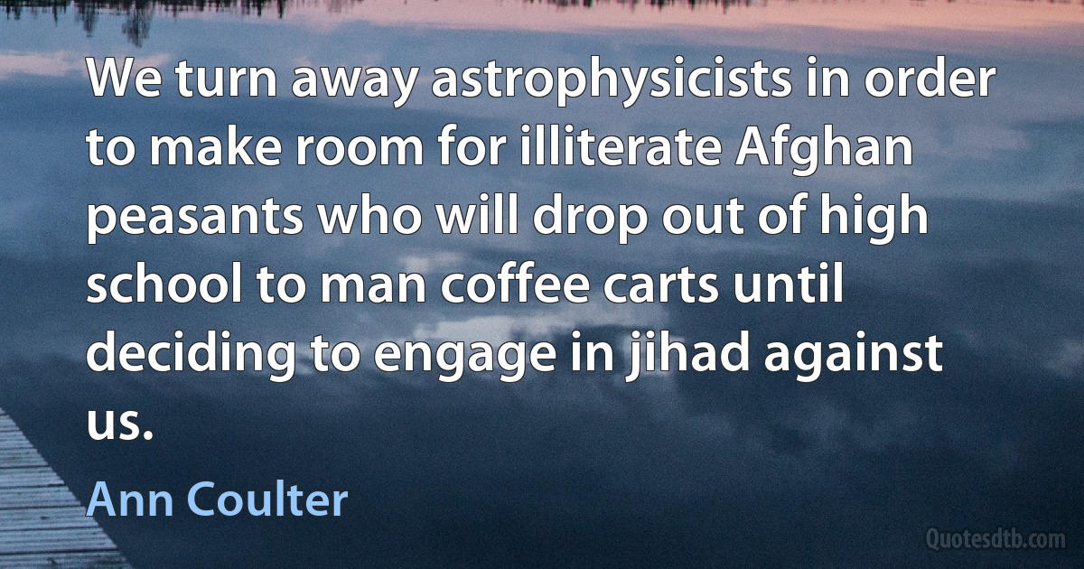 We turn away astrophysicists in order to make room for illiterate Afghan peasants who will drop out of high school to man coffee carts until deciding to engage in jihad against us. (Ann Coulter)