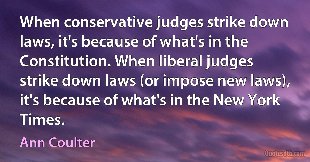 When conservative judges strike down laws, it's because of what's in the Constitution. When liberal judges strike down laws (or impose new laws), it's because of what's in the New York Times. (Ann Coulter)