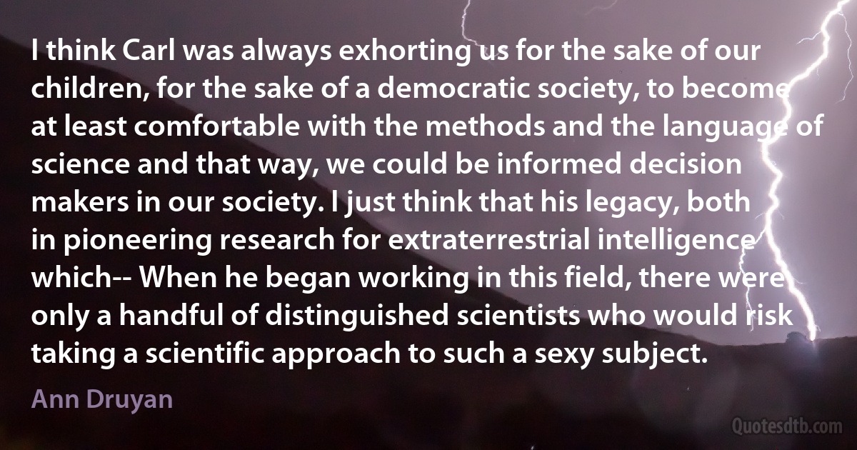 I think Carl was always exhorting us for the sake of our children, for the sake of a democratic society, to become at least comfortable with the methods and the language of science and that way, we could be informed decision makers in our society. I just think that his legacy, both in pioneering research for extraterrestrial intelligence which-- When he began working in this field, there were only a handful of distinguished scientists who would risk taking a scientific approach to such a sexy subject. (Ann Druyan)