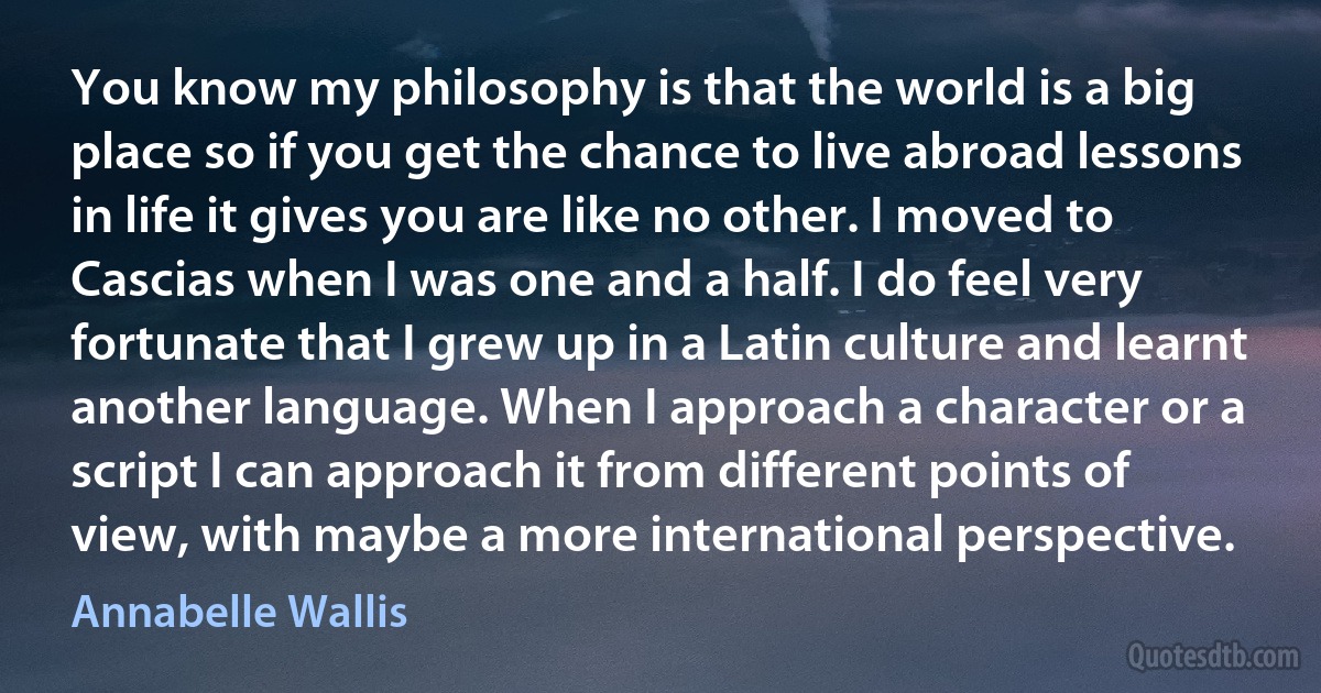 You know my philosophy is that the world is a big place so if you get the chance to live abroad lessons in life it gives you are like no other. I moved to Cascias when I was one and a half. I do feel very fortunate that I grew up in a Latin culture and learnt another language. When I approach a character or a script I can approach it from different points of view, with maybe a more international perspective. (Annabelle Wallis)