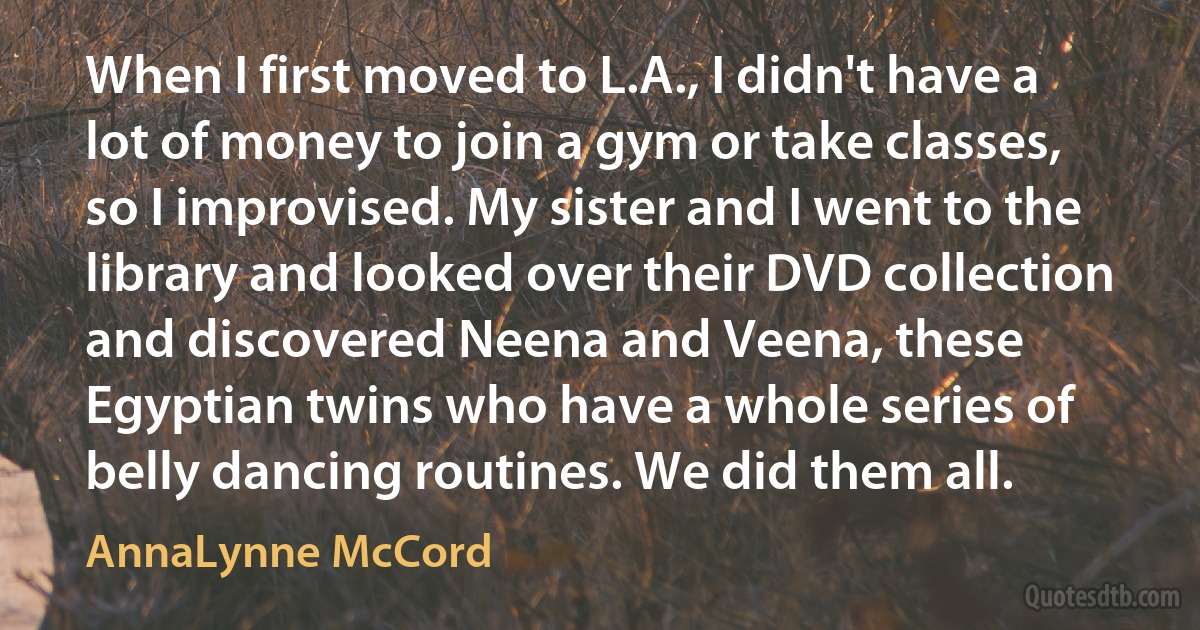 When I first moved to L.A., I didn't have a lot of money to join a gym or take classes, so I improvised. My sister and I went to the library and looked over their DVD collection and discovered Neena and Veena, these Egyptian twins who have a whole series of belly dancing routines. We did them all. (AnnaLynne McCord)