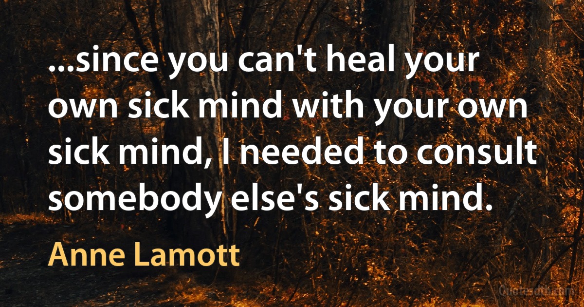 ...since you can't heal your own sick mind with your own sick mind, I needed to consult somebody else's sick mind. (Anne Lamott)