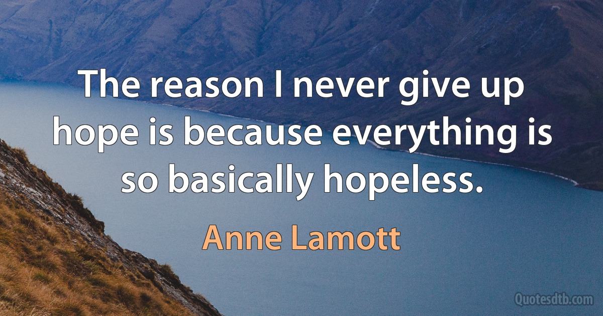 The reason I never give up hope is because everything is so basically hopeless. (Anne Lamott)