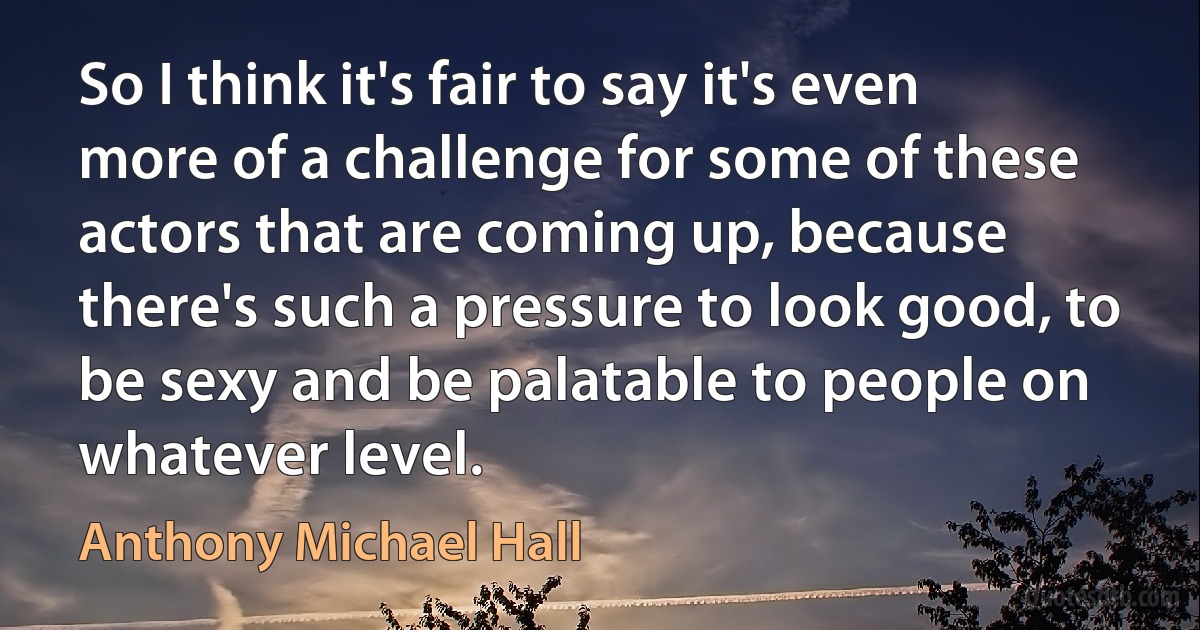 So I think it's fair to say it's even more of a challenge for some of these actors that are coming up, because there's such a pressure to look good, to be sexy and be palatable to people on whatever level. (Anthony Michael Hall)