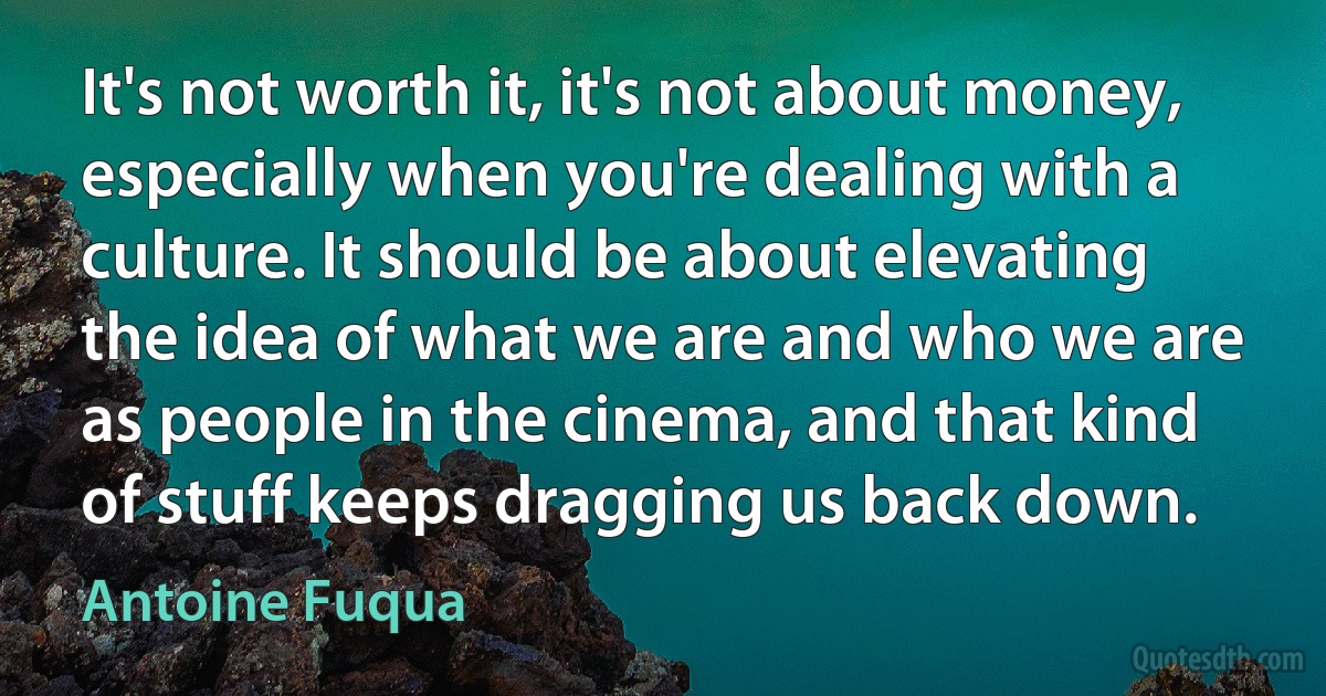 It's not worth it, it's not about money, especially when you're dealing with a culture. It should be about elevating the idea of what we are and who we are as people in the cinema, and that kind of stuff keeps dragging us back down. (Antoine Fuqua)