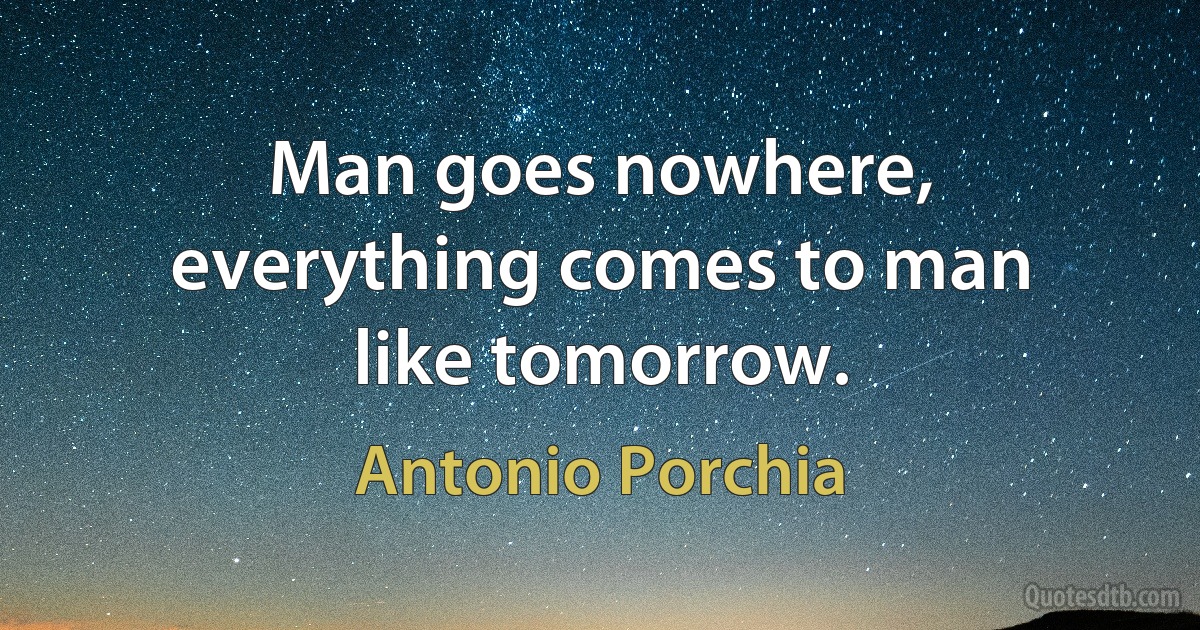 Man goes nowhere, everything comes to man like tomorrow. (Antonio Porchia)