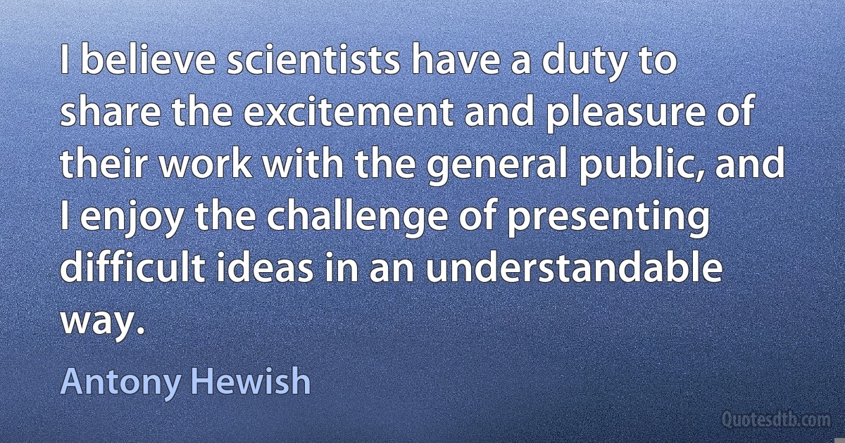 I believe scientists have a duty to share the excitement and pleasure of their work with the general public, and I enjoy the challenge of presenting difficult ideas in an understandable way. (Antony Hewish)