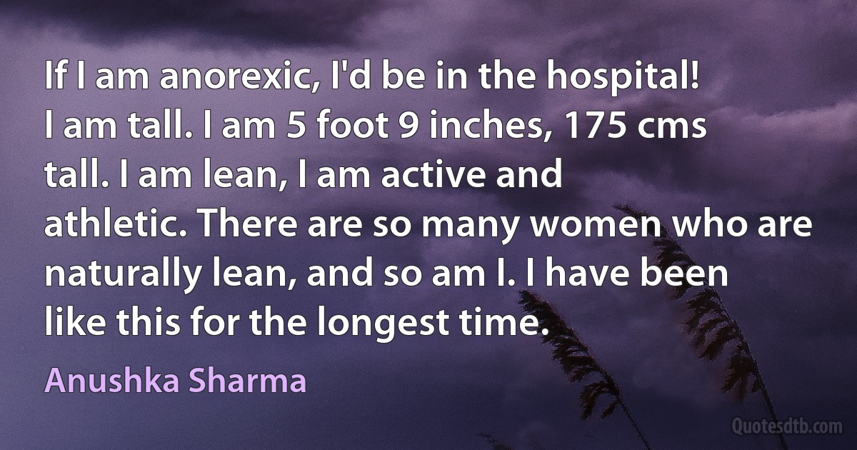 If I am anorexic, I'd be in the hospital! I am tall. I am 5 foot 9 inches, 175 cms tall. I am lean, I am active and athletic. There are so many women who are naturally lean, and so am I. I have been like this for the longest time. (Anushka Sharma)