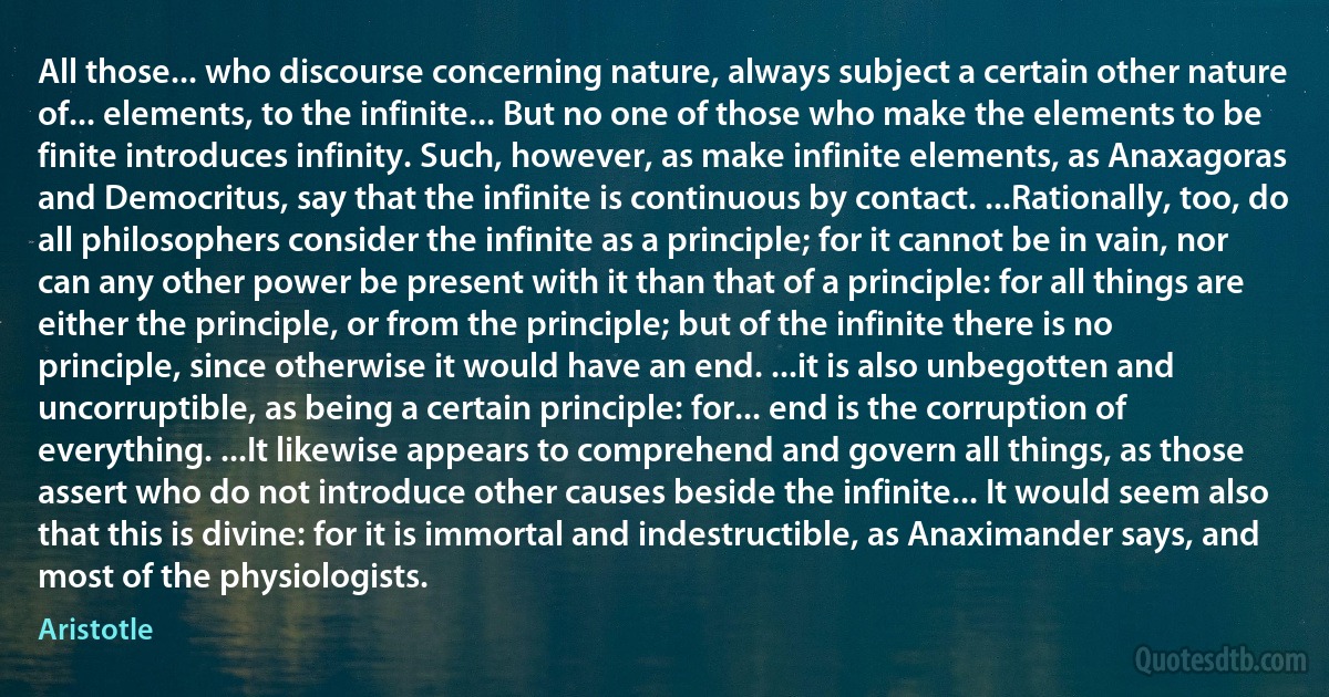 All those... who discourse concerning nature, always subject a certain other nature of... elements, to the infinite... But no one of those who make the elements to be finite introduces infinity. Such, however, as make infinite elements, as Anaxagoras and Democritus, say that the infinite is continuous by contact. ...Rationally, too, do all philosophers consider the infinite as a principle; for it cannot be in vain, nor can any other power be present with it than that of a principle: for all things are either the principle, or from the principle; but of the infinite there is no principle, since otherwise it would have an end. ...it is also unbegotten and uncorruptible, as being a certain principle: for... end is the corruption of everything. ...It likewise appears to comprehend and govern all things, as those assert who do not introduce other causes beside the infinite... It would seem also that this is divine: for it is immortal and indestructible, as Anaximander says, and most of the physiologists. (Aristotle)