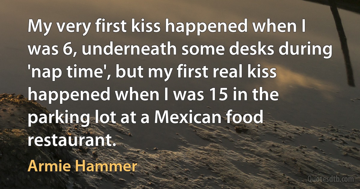 My very first kiss happened when I was 6, underneath some desks during 'nap time', but my first real kiss happened when I was 15 in the parking lot at a Mexican food restaurant. (Armie Hammer)