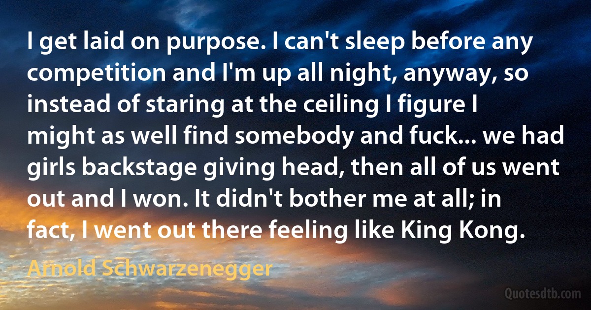 I get laid on purpose. I can't sleep before any competition and I'm up all night, anyway, so instead of staring at the ceiling I figure I might as well find somebody and fuck... we had girls backstage giving head, then all of us went out and I won. It didn't bother me at all; in fact, I went out there feeling like King Kong. (Arnold Schwarzenegger)