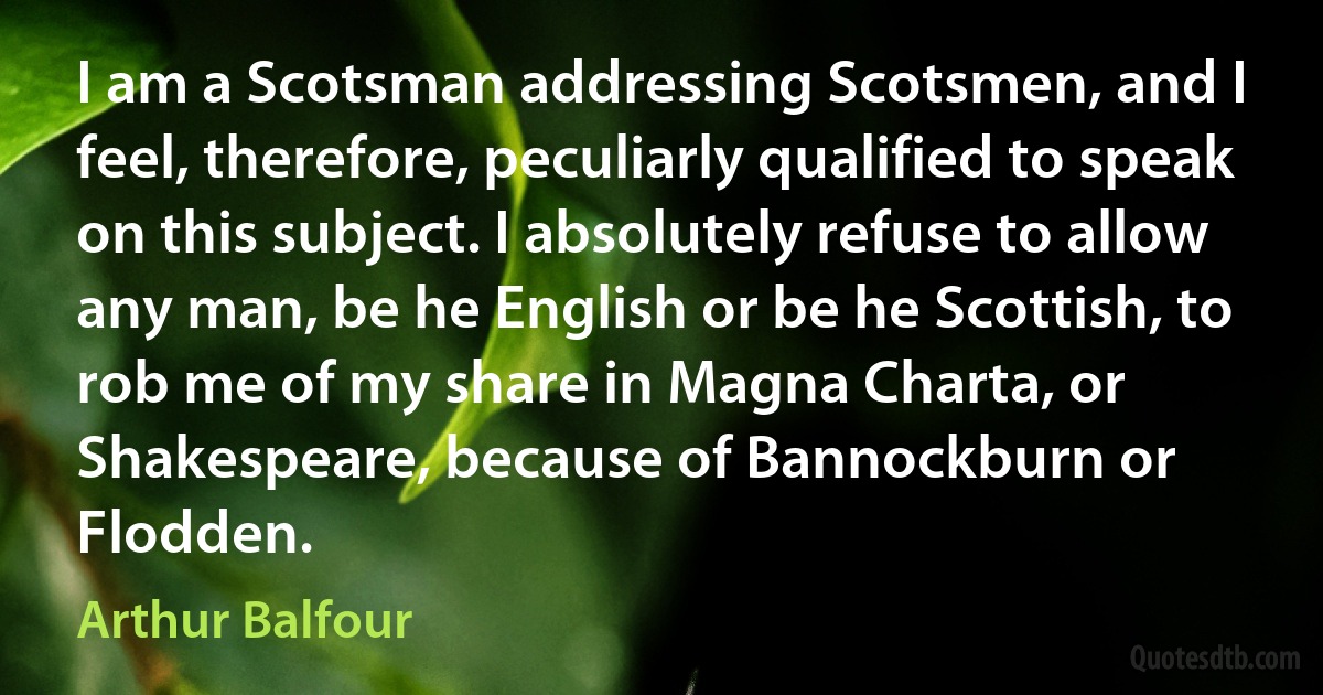 I am a Scotsman addressing Scotsmen, and I feel, therefore, peculiarly qualified to speak on this subject. I absolutely refuse to allow any man, be he English or be he Scottish, to rob me of my share in Magna Charta, or Shakespeare, because of Bannockburn or Flodden. (Arthur Balfour)